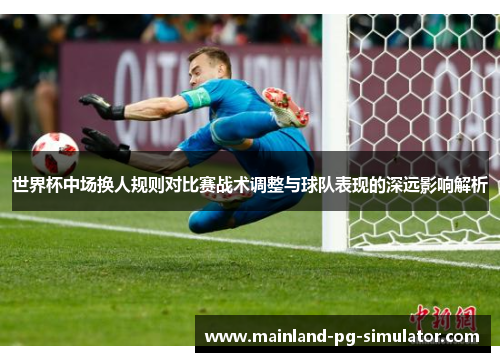 世界杯中场换人规则对比赛战术调整与球队表现的深远影响解析 世界杯中场换人规则对比赛战术调整与球队表现的深远影响解析