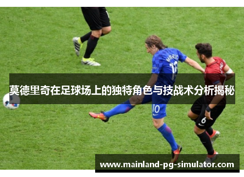 莫德里奇在足球场上的独特角色与技战术分析揭秘 莫德里奇在足球场上的独特角色与技战术分析揭秘