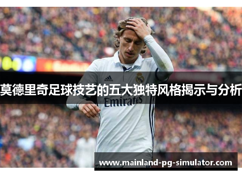 莫德里奇足球技艺的五大独特风格揭示与分析
