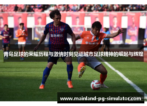 青岛足球的荣耀历程与激情时刻见证城市足球精神的崛起与辉煌 青岛足球的荣耀历程与激情时刻见证城市足球精神的崛起与辉煌
