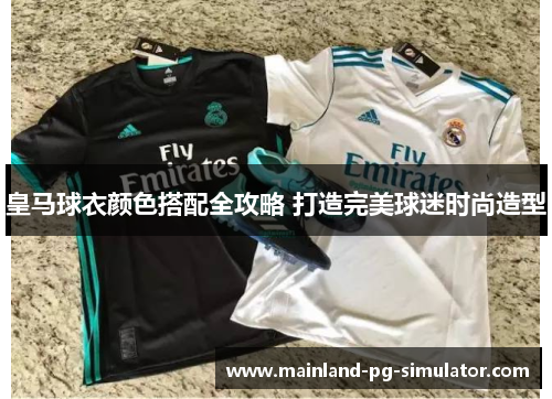 皇马球衣颜色搭配全攻略 打造完美球迷时尚造型 皇马球衣颜色搭配全攻略 打造完美球迷时尚造型