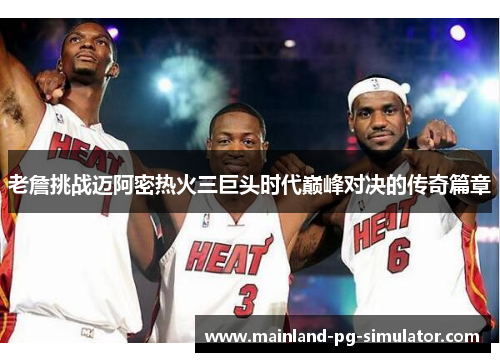 老詹挑战迈阿密热火三巨头时代巅峰对决的传奇篇章