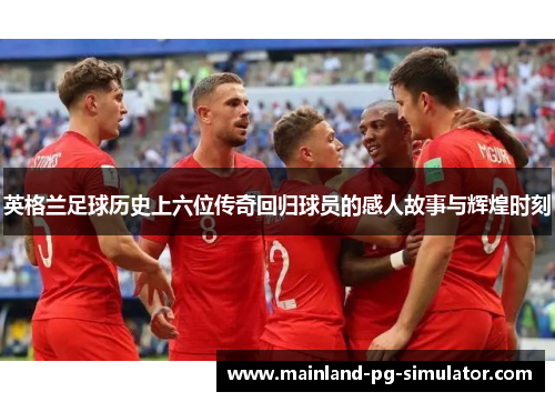 英格兰足球历史上六位传奇回归球员的感人故事与辉煌时刻 英格兰足球历史上六位传奇回归球员的感人故事与辉煌时刻