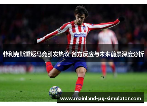 菲利克斯重返马竞引发热议 各方反应与未来前景深度分析