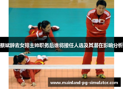 蔡斌辞去女排主帅职务后谁将接任人选及其潜在影响分析