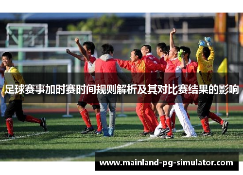 足球赛事加时赛时间规则解析及其对比赛结果的影响 足球赛事加时赛时间规则解析及其对比赛结果的影响