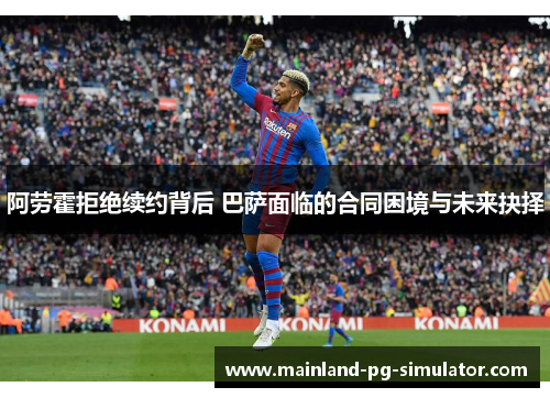 阿劳霍拒绝续约背后 巴萨面临的合同困境与未来抉择