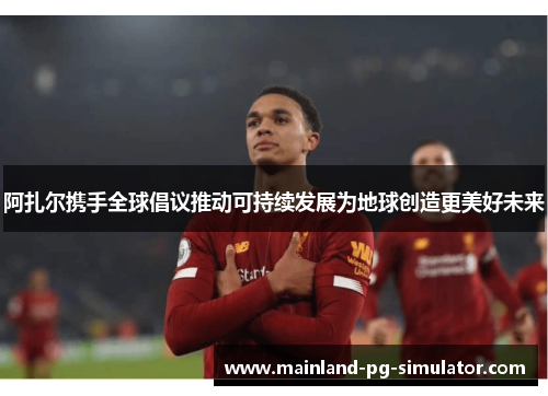 阿扎尔携手全球倡议推动可持续发展为地球创造更美好未来 阿扎尔携手全球倡议推动可持续发展为地球创造更美好未来