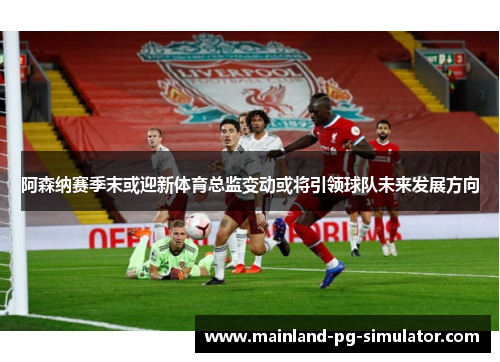 阿森纳赛季末或迎新体育总监变动或将引领球队未来发展方向
