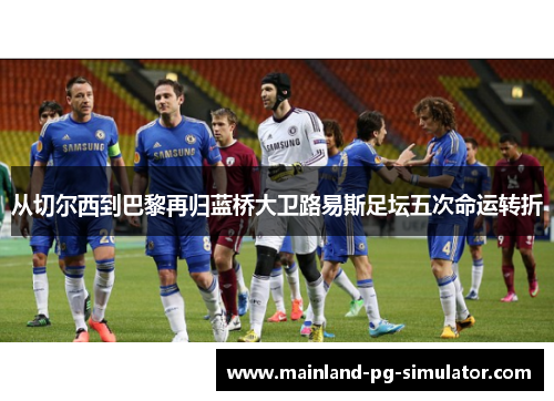 从切尔西到巴黎再归蓝桥大卫路易斯足坛五次命运转折 从切尔西到巴黎再归蓝桥大卫路易斯足坛五次命运转折