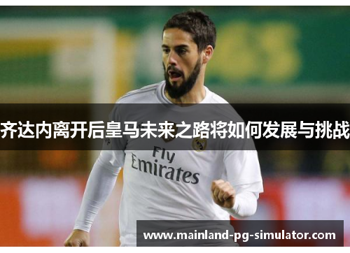 齐达内离开后皇马未来之路将如何发展与挑战 齐达内离开后皇马未来之路将如何发展与挑战