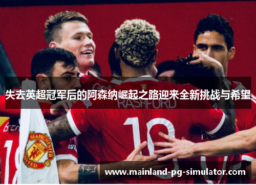 失去英超冠军后的阿森纳崛起之路迎来全新挑战与希望 失去英超冠军后的阿森纳崛起之路迎来全新挑战与希望